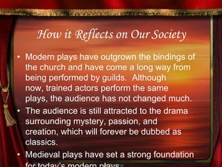 How it Reflects on Our SocietyModern plays have outgrown the bindings of the church and have come a long way from being performed by guilds.  Although now, trained actors perform the same plays, the audience has not changed much.  The audience is still attracted to the drama surrounding mystery, passion, and creation, which will forever be dubbed as classics.  Medieval plays have set a strong foundation for today’s modern plays. 