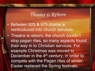 Theater is RebornBetween 925 & 975 drama is reintroduced into church services. Theatre is reborn, the church couldn’t stop pagan rites, so many aspects found their way in to Christian services. For example Christmas was moved to December in the 4th century, in order to compete with the Pagan rites of winter. Easter replaced the Spring festivals.