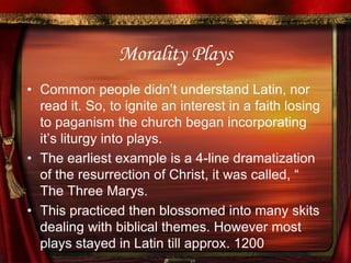 Morality PlaysCommon people didn’t understand Latin, nor read it. So, to ignite an interest in a faith losing to paganism the church began incorporating it’s liturgy into plays.The earliest example is a 4-line dramatization of the resurrection of Christ, it was called, “ The Three Marys.This practiced then blossomed into many skits dealing with biblical themes. However most plays stayed in Latin till approx. 1200