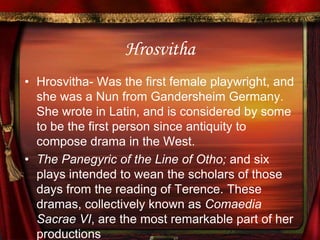 HrosvithaHrosvitha- Was the first female playwright, and she was a Nun from Gandersheim Germany. She wrote in Latin, and is considered by some to be the first person since antiquity to compose drama in the West.The Panegyric of the Line of Otho; and six plays intended to wean the scholars of those days from the reading of Terence. These dramas, collectively known as Comaedia Sacrae VI, are the most remarkable part of her productions