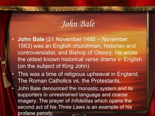 John BaleJohn Bale (21 November 1495 – November 1563) was an English churchman, historian and controversialist, and Bishop of Ossory. He wrote the oldest known historical verse drama in English (on the subject of King John)This was a time of religious upheaval in England. The Roman Catholics vs. the Protestants.John Bale denounced the monastic system and its supporters in unrestrained language and coarse imagery. The prayer of Infidelitas which opens the second act of his Three Laws is an example of his profane parody. 
