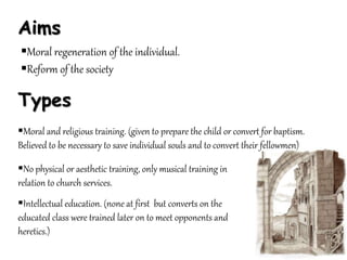 Aims
Moral regeneration of the individual.
Reform of the society
Types
Moral and religious training. (given to prepare the child or convert for baptism.
Believed to be necessary to save individual souls and to convert their fellowmen)
No physical or aesthetic training, only musical training in
relation to church services.
Intellectual education. (none at first but converts on the
educated class were trained later on to meet opponents and
heretics.)
 