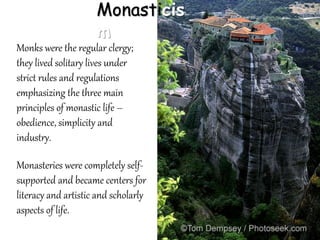 Monasticis
m
Monks were the regular clergy;
they lived solitary lives under
strict rules and regulations
emphasizing the three main
principles of monastic life –
obedience, simplicity and
industry.
Monasteries were completely self-
supported and became centers for
literacy and artistic and scholarly
aspects of life.
 
