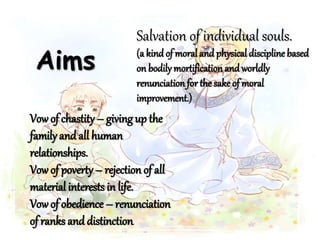 Aims
Salvation of individual souls.
(a kind of moral and physical discipline based
on bodily mortificationand worldly
renunciation for the sake of moral
improvement.)
Vowof chastity– giving up the
familyand all human
relationships.
Vowof poverty– rejection of all
material interests in life.
Vowof obedience – renunciation
of ranks and distinction.
 