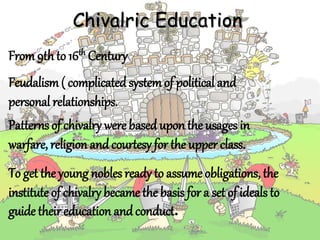 Chivalric Education
From9thto 16th Century
Feudalism ( complicatedsystem of political and
personal relationships.
To get the young nobles ready to assume obligations, the
institute of chivalry became the basis for a set of ideals to
guide theireducation andconduct.
Patterns of chivalry were basedupon the usages in
warfare, religion andcourtesy for the upper class.
 