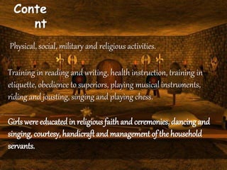 Conte
nt
Physical, social, military and religious activities.
Training in reading and writing, health instruction, training in
etiquette, obedience to superiors, playing musical instruments,
riding and jousting, singing and playing chess.
Girls were educated in religious faithand ceremonies, dancing and
singing, courtesy, handicraft and management of the household
servants.
 