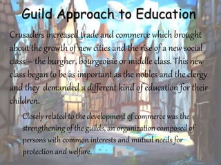 Guild Approach to Education
Crusaders increased trade and commerce which brought
about the growth of new cities and the rise of a new social
class – the burgher, bourgeoisie or middle class. This new
class began to be as important as the nobles and the clergy
and they demanded a different kind of education for their
children.
Closely related to the development of commerce was the
strengthening of the guilds, an organization composed of
persons with common interests and mutual needs for
protection and welfare.
 