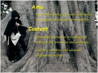 Aims
Vocational training to prepare children for
the requisites of commerce and industry.
Content
Elementary instruction in reading and
writing in the vernacular and arithmetic.
Crafts on commerce and adequate
religious instruction.
 