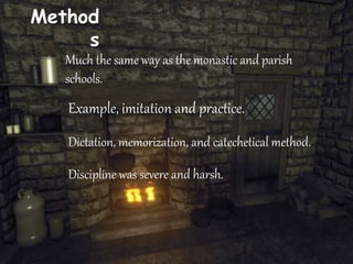 Method
s
Much the same way as the monastic and parish
schools.
Example, imitation and practice.
Dictation, memorization, and catechetical method.
Discipline was severe and harsh.
 
