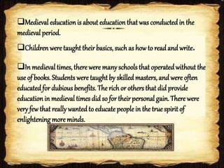 Medieval educationis about educationthat was conductedin the
medieval period.
Childrenwere taughttheir basics, suchas how to read and write.
In medieval times, there were manyschools that operatedwithout the
use of books. Students were taughtby skilled masters, and were often
educatedfor dubious benefits. The rich or others that did provide
educationin medieval times did so for their personal gain. There were
very few that reallywanted to educate people in the true spirit of
enlightening more minds.
 