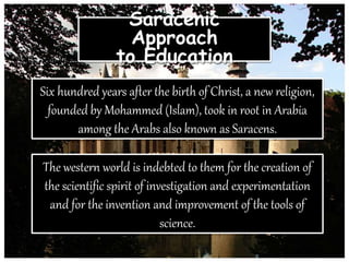 Saracenic
Approach
to Education
Six hundred years after the birth of Christ, a new religion,
founded by Mohammed (Islam), took in root in Arabia
among the Arabs also known as Saracens.
The western world is indebted to them for the creation of
the scientific spirit of investigation and experimentation
and for the invention and improvement of the tools of
science.
 