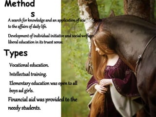 Method
s
A searchfor knowledge andan applicationof scientific facts
to the affairs of dailylife.
Development of individual initiativeand social welfare-
liberal education in its truest sense.
Types
Vocational education.
Intellectual training.
Elementary educationwas opento all
boys ad girls.
Financial aid wasprovided to the
needy students.
 