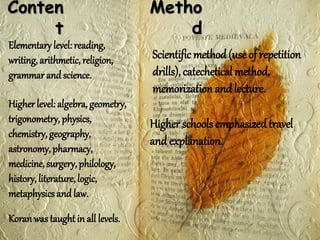 Conten
t
Elementary level: reading,
writing, arithmetic, religion,
grammar and science.
Higher level: algebra, geometry,
trigonometry, physics,
chemistry, geography,
astronomy, pharmacy,
medicine, surgery, philology,
history, literature, logic,
metaphysics and law.
Koranwas taughtin all levels.
Metho
d
Scientific method(use of repetition
drills), catechetical method,
memorization and lecture.
Higher schools emphasizedtravel
and explanation.
 