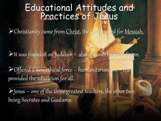 Educational Attitudes and
Practices of Jesus
Christianity came from Christ, the Greek word for Messiah.
It was founded on Judaism – also a monotheistic religion.
Offered a new ethical force – humanitarianism – that
provided the education for all.
Jesus – one of the three greatest teachers, the other two
being Socrates and Gautama.
 