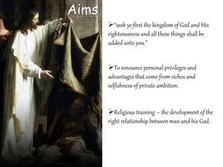 Aims
“seek ye first the kingdom of God and His
righteousness and all these things shall be
added unto you.”
To renounce personal privileges and
advantages that come from riches and
selfishness of private ambition.
Religious training – the development of the
right relationship between man and his God.
 
