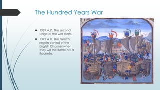 The Hundred Years War 
 1369 A.D. The second 
stage of the war starts. 
 1372 A.D. The French 
regain control of the 
English Channel when 
they will the Battle of La 
Rochelle. 
 