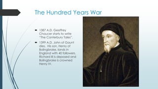 The Hundred Years War 
 1387 A.D. Geoffrey 
Chaucer starts to write 
“The Canterbury Tales”. 
 1399 A.D. John of Gaunt 
dies. His son, Henry of 
Bolingbroke, lands in 
England with 40 followers. 
Richard III is deposed and 
Bolingbroke is crowned 
Henry IV. 
 