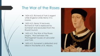 The War of the Roses 
 1454 A.D. Richard of York is regent 
while England while Henry VI is 
insane. 
 1455 A.D. Henry VI recovers. 
Richard of York is replaced by 
Somerset and excluded from the 
Royal Council. 
 1455 A.D. The War of the Roses 
begins. War between the 
Plantagenet houses of Lancaster 
and York. 
 1455 A.D. Somerset is defeated and 
killed in the Battle of St. Albans. 
 