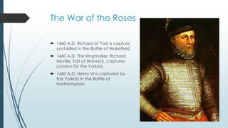 The War of the Roses 
 1460 A.D. Richard of York is capture 
and killed in the Battle of Wakefield. 
 1460 A.D. The Kingmaker, Richard 
Neville, Earl of Warwick, captures 
London for the Yorkists. 
 1460 A.D. Henry VI is captured by 
the Yorkists in the Battle of 
Northampton. 
 
