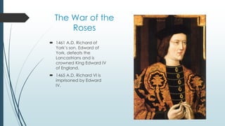 The War of the 
Roses 
 1461 A.D. Richard of 
York’s son, Edward of 
York, defeats the 
Lancastrians and is 
crowned King Edward IV 
of England. 
 1465 A.D. Richard VI is 
imprisoned by Edward 
IV. 
 