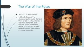 The War of the Roses 
 1483 A.D. Edward IV dies. 
 1483 A.D. Edward V is 
deposed by his uncle, Richard 
Duke of Gloucester. Richard is 
crowned Richard III and 
Edward V and his brother 
Prince Richard are declared 
illegitimate and their parents 
marriage is annulled. 
 