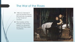 The War of the Roses 
 1483 A.D. Edward V 
and his brother Prince 
Richard are murdered 
in the Tower of 
London. 
 The mystery of the 
Princes in the Tower – 
there is no physical 
proof that they were 
murdered. 
 