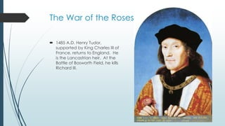 The War of the Roses 
 1485 A.D. Henry Tudor, 
supported by King Charles III of 
France, returns to England. He 
is the Lancastrian heir. At the 
Battle of Bosworth Field, he kills 
Richard III. 
 
