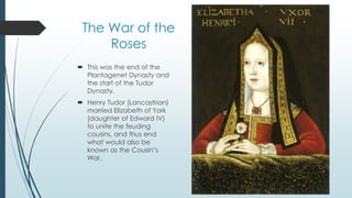 The War of the 
Roses 
 This was the end of the 
Plantagenet Dynasty and 
the start of the Tudor 
Dynasty. 
 Henry Tudor (Lancastrian) 
married Elizabeth of York 
(daughter of Edward IV) 
to unite the feuding 
cousins, and thus end 
what would also be 
known as the Cousin’s 
War. 
