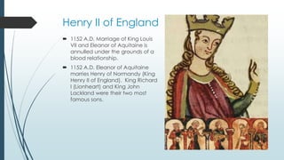 Henry II of England 
 1152 A.D. Marriage of King Louis 
VII and Eleanor of Aquitaine is 
annulled under the grounds of a 
blood relationship. 
 1152 A.D. Eleanor of Aquitaine 
marries Henry of Normandy (King 
Henry II of England). King Richard 
I (Lionheart) and King John 
Lackland were their two most 
famous sons. 
 