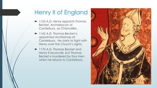 Henry II of England 
 1155 A.D. Henry appoints Thomas 
Becket, Archdeacon of 
Canterbury, as Chancellor. 
 1162 A.D. Thomas Becket is 
appointed Archbishop of 
Canterbury. He starts to fight with 
Henry over the Church’s rights. 
 1170 A.D. Thomas Becket and 
Henry II reconcile, but Thomas 
Becket is murdered by four men 
when he returns to Canterbury. 
 