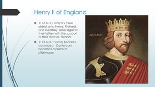 Henry II of England 
 1173 A.D. Henry II’s three 
eldest sons, Henry, Richard, 
and Geoffrey, rebel against 
their father with the support 
of their mother, Eleanor. 
 1173 A.D. Thomas Becket is 
canonized. Canterbury 
becomes a place of 
pilgrimage. 
 