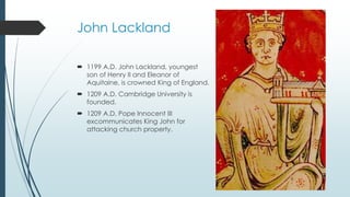 John Lackland 
 1199 A.D. John Lackland, youngest 
son of Henry II and Eleanor of 
Aquitaine, is crowned King of England. 
 1209 A.D. Cambridge University is 
founded. 
 1209 A.D. Pope Innocent III 
excommunicates King John for 
attacking church property. 
 