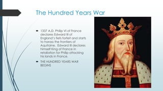 The Hundred Years War 
 1337 A.D. Philip VI of France 
declares Edward III of 
England’s fiefs forfeit and starts 
to harass the frontiers of 
Aquitaine. Edward III declares 
himself King of France in 
retaliation for Philip attacking 
his lands in France. 
 THE HUNDRED YEARS WAR 
BEGINS 
 