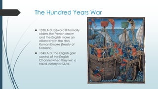 The Hundred Years War 
 1338 A.D. Edward III formally 
claims the French crown 
and the English make an 
alliance with the Holy 
Roman Empire (Treaty of 
Koblenz). 
 1340 A.D. The English gain 
control of the English 
Channel when they win a 
naval victory at Sluys. 
 
