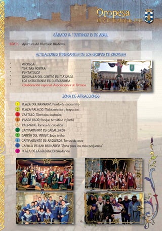 11:00 h. Apertura del Mercado Medieval.
SÁBADO14/DOMINGO15DEABRIL
* OTOBESA
* VERITAS NOSTRA
* PENTATEUCO
* RONDALLA DEL CENTRO DE MAYORES
* LOS ENTRETIENES DE GUMERSINDA
* Colaboración especial: Asociaciones de Torrijos
ACTUACIONESITINERANTESDELOSGRUPOSDEOROPESA
ZONADEATRACCIONES
1 PLAZA DEL NAVARRO. Punto de encuentro
2 PLAZA PALACIO. Malabaristas y trapecios
3 CASTILLO. Montajes teatrales
4 PASEO BAJO. Parque temático infantil
5 PALENQUE. Torneo de caballos
6 CAMPAMENTO DE CABALLEROS
7 JARDÍN DEL VIRREY. Zoco árabe
8 CAMPAMENTO DE ARQUEROS. Torneo de arco
9 CAPILLA DE SAN BERNARDO. “Zona para los más pequeños”
10 PLAZA DE LA IGLESIA. Dromedarios
3
 