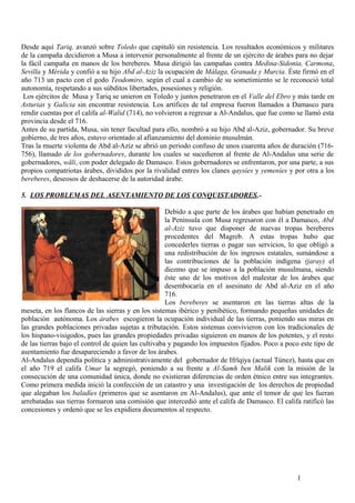 Desde aquí Tariq, avanzó sobre Toledo que capituló sin resistencia. Los resultados económicos y militares
de la campaña decidieron a Musa a intervenir personalmente al frente de un ejército de árabes para no dejar
la fácil campaña en manos de los bereberes. Musa dirigió las campañas contra Medina-Sidonia, Carmona,
Sevilla y Mérida y confió a su hijo Abd al-Aziz la ocupación de Málaga, Granada y Murcia. Éste firmó en el
año 713 un pacto con el godo Teodomiro, según el cual a cambio de su sometimiento se le reconoció total
autonomía, respetando a sus súbditos libertades, posesiones y religión.
Los ejércitos de Musa y Tariq se unieron en Toledo y juntos penetraron en el Valle del Ebro y más tarde en
Asturias y Galicia sin encontrar resistencia. Los artífices de tal empresa fueron llamados a Damasco para
rendir cuentas por el califa al-Walid (714), no volvieron a regresar a Al-Andalus, que fue como se llamó esta
provincia desde el 716.
Antes de su partida, Musa, sin tener facultad para ello, nombró a su hijo Abd al-Aziz, gobernador. Su breve
gobierno, de tres años, estuvo orientado al afianzamiento del dominio musulmán.
Tras la muerte violenta de Abd al-Aziz se abrió un periodo confuso de unos cuarenta años de duración (716756), llamado de los gobernadores, durante los cuales se sucedieron al frente de Al-Andalus una serie de
gobernadores, wäli, con poder delegado de Damasco. Estos gobernadores se enfrentaron, por una parte, a sus
propios compatriotas árabes, divididos por la rivalidad entres los clanes qaysíes y yemeníes y por otra a los
bereberes, deseosos de deshacerse de la autoridad árabe.
5. LOS PROBLEMAS DEL ASENTAMIENTO DE LOS CONQUISTADORES.Debido a que parte de los árabes que habían penetrado en
la Península con Musa regresaron con él a Damasco, Abd
al-Aziz tuvo que disponer de nuevas tropas bereberes
procedentes del Magreb. A estas tropas hubo que
concederles tierras o pagar sus servicios, lo que obligó a
una redistribución de los ingresos estatales, sumándose a
las contribuciones de la población indígena (jaray) el
diezmo que se impuso a la población musulmana, siendo
éste uno de los motivos del malestar de los árabes que
desembocaría en el asesinato de Abd al-Aziz en el año
716.
Los bereberes se asentaron en las tierras altas de la
meseta, en los flancos de las sierras y en los sistemas ibérico y penibético, formando pequeñas unidades de
población autónoma. Los árabes escogieron la ocupación individual de las tierras, poniendo sus miras en
las grandes poblaciones privadas sujetas a tributación. Estos sistemas convivieron con los tradicionales de
los hispano-visigodos, pues las grandes propiedades privadas siguieron en manos de los potentes, y el resto
de las tierras bajo el control de quien las cultivaba y pagando los impuestos fijados. Poco a poco este tipo de
asentamiento fue desapareciendo a favor de los árabes.
Al-Andalus dependía política y administrativamente del gobernador de Ifrïqiya (actual Túnez), hasta que en
el año 719 el califa Umar la segregó, poniendo a su frente a Al-Samh ben Malik con la misión de la
consecución de una comunidad única, donde no existieran diferencias de orden étnico entre sus integrantes.
Como primera medida inició la confección de un catastro y una investigación de los derechos de propiedad
que alegaban los baladíes (primeros que se asentaron en Al-Andalus), que ante el temor de que les fueran
arrebatadas sus tierras formaron una comisión que intercedió ante el califa de Damasco. El califa ratificó las
concesiones y ordenó que se les expidiera documentos al respecto.

1

 