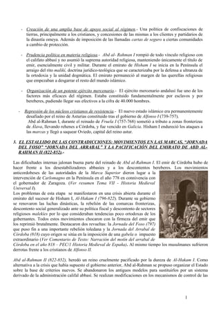 - Creación de una amplia base de apoyo social al régimen.- Una política de confiscaciones de
tierras, principalmente a los cristianos, y concesiones de las mismas a los clientes y partidarios de
la dinastía omeya. Además de imposición de las llamadas cartas de seguro a ciertas comunidades
a cambio de protección.
- Prudencia política en materia religiosa.- Abd al- Rahman I rompió de todo vínculo religioso con
el califato abbasí y no asumió la suprema autoridad religiosa, manteniendo únicamente el título de
emir, esencialmente civil y militar. Durante el emirato de Hisham I se inicia en la Península el
arraigo del rito malikí, doctrina jurídico-teológica que se caracterizaba por la defensa a ultranza de
la ortodoxia y la unidad dogmática. El emirato permaneció al margen de las querellas religiosas
que empezaban a desgarrar el resto del mundo islámico.
- Organización de un potente ejército mercenario.- El ejército mercenario andalusí fue uno de los
factores más eficaces del régimen. Estaba constituido fundamentalmente por esclavos y por
bereberes, pudiendo llegar sus efectivos a la cifra de 40.000 hombres.
-

Represión de los núcleos cristianos de resistencia.- El nuevo estado islámico era permanentemente
desafiado por el reino de Asturias constituido tras el gobierno de Alfonso I (739-757).
Abd al-Rahman I, durante el reinado de Fruela I (757-768) sometió a tributo a zonas fronterizas
de Álava, llevando rehenes a Córdoba, y fue vencido en Galicia. Hisham I endureció los ataques a
las marcas y llegó a saquear Oviedo, capital del reino astur.

3. EL ESTALLIDO DE LAS CONTRADICCIONES: MOVIMIENTOS EN LAS MARCAS, “JORNADA
DEL FOSO” “JORNADA DEL ARRABAL” Y LA PACIFICACIÓN DEL EMIRATO DE ABD ALRAHMAN II (822-852).Las dificultades internas jalonan buena parte del reinado de Abd al-Rahman I. El emir de Córdoba hubo de
hacer frente a los desestabilizadores abbasíes y a los descontentos bereberes. Los movimientos
anticordobeses de las autoridades de la Marca Superior dieron lugar a la
intervención de Carlomagno en la Península en el año 778 en connivencia con
el gobernador de Zaragoza. (Ver resumen Tema VII - Historia Medieval
Universal I).
Los problemas de esta etapa se manifestaron en una crisis abierta durante el
emirato del sucesor de Hisham I, Al-Hakam I (796-822). Durante su gobierno
se renovaron las luchas dinásticas, la rebelión de las comarcas fronterizas,
descontento social generalizado ante su política fiscal y descontento de sectores
religiosos malekíes por lo que consideraban tendencias poco ortodoxas de los
gobernantes. Todos estos movimientos chocaron con la firmeza del emir que
los reprimió brutalmente. Destacaron dos revueltas: la Jornada del Foso (797)
que puso fin a una importante rebelión toledana y la Jornada del Arrabal de
Córdoba (818) cuyo origen se sitúa en la imposición de una gabela o impuesto
extraordinario (Ver Comentario de Texto: Narración del motín del arrabal de
Córdoba en el año 818 – PEC/1 Historia Medieval de España). Al mismo tiempo los musulmanes sufrieron
derrotas frente a los cristianos de Alfonso II.
Abd al-Rahman II (822-852), heredó un reino cruelmente pacificado por la dureza de Al-Hakam I. Como
alternativa a la crisis que había supuesto el gobierno anterior, Abd al-Rahman se propuso organizar el Estado
sobre la base de criterios nuevos. Se abandonaron los antiguos modelos para sustituirlos por un sistema
derivado de la administración califal abbasí. Se realizan modificaciones en los mecanismos de control de las

1

 
