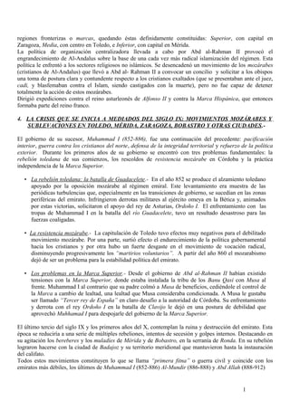 regiones fronterizas o marcas, quedando éstas definidamente constituidas: Superior, con capital en
Zaragoza, Media, con centro en Toledo, e Inferior, con capital en Mérida.
La política de organización centralizadora llevada a cabo por Abd al-Rahman II provocó el
engrandecimiento de Al-Andalus sobre la base de una cada vez más radical islamización del régimen. Esta
política le enfrentó a los sectores religiosos no islámicos. Se desencadenó un movimiento de los mozárabes
(cristianos de Al-Andalus) que llevó a Abd al- Rahman II a convocar un concilio y solicitar a los obispos
una toma de postura clara y contundente respecto a los cristianos exaltados (que se presentaban ante el juez,
cadi, y blasfemaban contra el Islam, siendo castigados con la muerte), pero no fue capaz de detener
totalmente la acción de estos mozárabes.
Dirigió expediciones contra el reino asturleonés de Alfonso II y contra la Marca Hispánica, que entonces
formaba parte del reino franco.
4. LA CRISIS QUE SE INICIA A MEDIADOS DEL SIGLO IX: MOVIMIENTOS MOZÁRABES Y
SUBLEVACIONES EN TOLEDO, MÉRIDA, ZARAGOZA, BOBASTRO Y OTRAS CIUDADES.El gobierno de su sucesor, Muhammad I (852-886), fue una continuación del precedente: pacificación
interior, guerra contra los cristianos del norte, defensa de la integridad territorial y refuerzo de la política
exterior. Durante los primeros años de su gobierno se encontró con tres problemas fundamentales: la
rebelión toledana de sus comienzos, los rescoldos de resistencia mozárabe en Córdoba y la práctica
independencia de la Marca Superior.
• La rebelión toledana: la batalla de Guadacelete.- En el año 852 se produce el alzamiento toledano
apoyado por la oposición mozárabe al régimen emiral. Este levantamiento era muestra de las
periódicas turbulencias que, especialmente en las transiciones de gobierno, se sucedían en las zonas
periféricas del emirato. Infringieron derrotas militares al ejército omeya en la Bética y, animados
por estas victorias, solicitaron el apoyo del rey de Asturias, Ordoño I. El enfrentamiento con las
tropas de Muhammad I en la batalla del río Guadacelete, tuvo un resultado desastroso para las
fuerzas coaligadas.
• La resistencia mozárabe.- La capitulación de Toledo tuvo efectos muy negativos para el debilitado
movimiento mozárabe. Por una parte, surtió efecto el endurecimiento de la política gubernamental
hacia los cristianos y por otra hubo un fuerte desgaste en el movimiento de vocación radical,
disminuyendo progresivamente los “martirios voluntarios”. A partir del año 860 el mozarabismo
dejó de ser un problema para la estabilidad política del emirato.
• Los problemas en la Marca Superior.- Desde el gobierno de Abd al-Rahman II habían existido
tensiones con la Marca Superior, donde estaba instalada la tribu de los Banu Qasi con Musa al
frente. Muhammad I al contrario que su padre colmó a Musa de beneficios, cediéndole el control de
la Marca a cambio de lealtad, una lealtad que Musa consideraba condicionada. A Musa le gustaba
ser llamado “Tercer rey de España” en claro desafío a la autoridad de Córdoba. Su enfrentamiento
y derrota con el rey Ordoño I en la batalla de Clavijo le dejó en una postura de debilidad que
aprovechó Muhhamad I para despojarle del gobierno de la Marca Superior.
El último tercio del siglo IX y los primeros años del X, contemplan la ruina y destrucción del emirato. Esta
época se reduciría a una serie de múltiples rebeliones, intentos de secesión y golpes internos. Destacando en
su agitación los bereberes y los muladíes de Mérida y de Bobastro, en la serranía de Ronda. En su rebelión
lograron hacerse con la ciudad de Badajoz y su territorio meridional que mantuvieron hasta la instauración
del califato.
Todos estos movimientos constituyen lo que se llama “primera fitna” o guerra civil y coincide con los
emiratos más débiles, los últimos de Muhammad I (852-886) Al-Mundir (886-888) y Abd Allah (888-912)

1

 