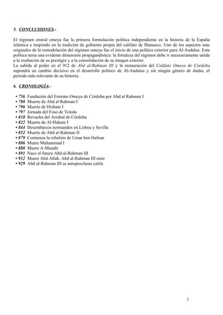 5. CONCLUSIONES.El régimen emiral omeya fue la primera formulación política independiente en la historia de la España
islámica e inspirado en la tradición de gobierno propia del califato de Damasco. Uno de los aspectos más
originales de la remodelación del régimen omeya fue el inicio de una política exterior para Al-Andalus. Esta
política tenía una evidente dimensión propagandística: la fortaleza del régimen debe ir necesariamente unida
a la exaltación de su prestigio y a la consolidación de su imagen exterior.
La subida al poder en el 912 de Abd al-Rahman III y la instauración del Califato Omeya de Córdoba
supondrá un cambio decisivo en el desarrollo político de Al-Andalus y sin ningún género de dudas, el
periodo más relevante de su historia.
6. CRONOLOGÍA.• 756
• 788
• 796
• 797
• 818
• 822
• 844
• 852
• 879
• 886
• 888
• 891
• 912
• 929

Fundación del Emirato Omeya de Córdoba por Abd al Rahman I
Muerte de Abd al Rahman I
Muerte de Hisham I
Jornada del Foso de Toledo
Revuelta del Arrabal de Córdoba
Muerte de Al-Hakam I
Desembarcos normandos en Lisboa y Sevilla
Muerte de Abd al-Rahman II
Comienza la rebelión de Umar ben Hafsun
Muere Muhammad I
Muere A-Mundir
Nace el futuro Abd al-Rahman III
Muere Abd Allah. Abd al-Rahman III emir
Abd al-Rahman III se autoproclama califa

1

 