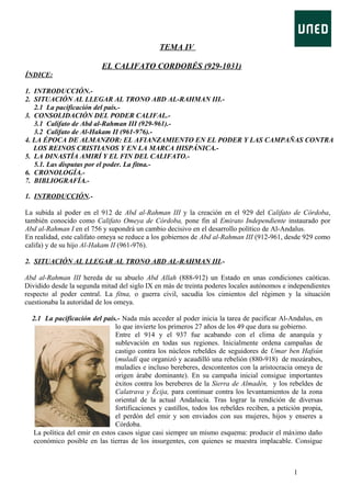 TEMA IV
EL CALIFATO CORDOBÉS (929-1031)
ÍNDICE:
1. INTRODUCCIÓN.2. SITUACIÓN AL LLEGAR AL TRONO ABD AL-RAHMAN III.2.1 La pacificación del país.3. CONSOLIDACIÓN DEL PODER CALIFAL.3.1 Califato de Abd al-Rahman III (929-961).3.2 Califato de Al-Hakam II (961-976).4. LA ÉPOCA DE ALMANZOR: EL AFIANZAMIENTO EN EL PODER Y LAS CAMPAÑAS CONTRA
LOS REINOS CRISTIANOS Y EN LA MARCA HISPÁNICA.5. LA DINASTÍA AMIRÍ Y EL FIN DEL CALIFATO.5.1. Las disputas por el poder. La fitna.6. CRONOLOGÍA.7. BIBLIOGRAFÍA.1. INTRODUCCIÓN.La subida al poder en el 912 de Abd al-Rahman III y la creación en el 929 del Califato de Córdoba,
también conocido como Califato Omeya de Córdoba, pone fin al Emirato Independiente instaurado por
Abd al-Rahman I en el 756 y supondrá un cambio decisivo en el desarrollo político de Al-Andalus.
En realidad, este califato omeya se reduce a los gobiernos de Abd al-Rahman III (912-961, desde 929 como
califa) y de su hijo Al-Hakam II (961-976).
2. SITUACIÓN AL LLEGAR AL TRONO ABD AL-RAHMAN III.Abd al-Rahman III hereda de su abuelo Abd Allah (888-912) un Estado en unas condiciones caóticas.
Dividido desde la segunda mitad del siglo IX en más de treinta poderes locales autónomos e independientes
respecto al poder central. La fitna, o guerra civil, sacudía los cimientos del régimen y la situación
cuestionaba la autoridad de los omeya.
2.1 La pacificación del país.- Nada más acceder al poder inicia la tarea de pacificar Al-Andalus, en
lo que invierte los primeros 27 años de los 49 que dura su gobierno.
Entre el 914 y el 937 fue acabando con el clima de anarquía y
sublevación en todas sus regiones. Inicialmente ordena campañas de
castigo contra los núcleos rebeldes de seguidores de Umar ben Hafsún
(muladí que organizó y acaudilló una rebelión (880-918) de mozárabes,
muladíes e incluso bereberes, descontentos con la aristocracia omeya de
origen árabe dominante). En su campaña inicial consigue importantes
éxitos contra los bereberes de la Sierra de Almadén, y los rebeldes de
Calatrava y Écija, para continuar contra los levantamientos de la zona
oriental de la actual Andalucía. Tras lograr la rendición de diversas
fortificaciones y castillos, todos los rebeldes reciben, a petición propia,
el perdón del emir y son enviados con sus mujeres, hijos y enseres a
Córdoba.
La política del emir en estos casos sigue casi siempre un mismo esquema: producir el máximo daño
económico posible en las tierras de los insurgentes, con quienes se muestra implacable. Consigue

1

 