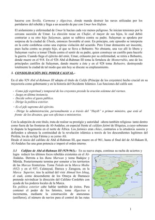 hacerse con Sevilla, Carmona y Algeciras, donde manda destruir las naves utilizadas por los
partidarios del rebelde y llega a un acuerdo de paz con Umar ben Hafsún.
El aislamiento y enfermedad de Umar le hacían cada vez menos peligroso. Se inician tensiones por la
cercana sucesión de Umar. La elección recae en Chafar, el mayor de sus hijos, lo cual debió
contrariar a su otro hijo Sulayman, quien se subleva contra su padre. Sulayman se apodera por
sorpresa de la ciudad de Úbeda, entonces favorable al emir. En principio, este episodio se interpreta
en la corte cordobesa como una expresa violación del acuerdo. Pero Umar demuestra ser inocente,
pues lucha contra su propio hijo, al que se lleva a Bobastro. No obstante, una vez allí lo libera y
Sulayman vuelve a tomar Úbeda contra el sentir de su padre, quien construye un castillo para hacerle
la guerra. Cuando llega el ejército del emir, Umar, exhausto por su enfermedad, se retira a Bobastro,
donde muere en el 918. En el 926 Abd al-Rahman III toma la fortaleza de Monterrubio, uno de los
principales castillos de Sulayman, dando muerte a éste y en el 928 toma Bobastro, destruyendo
totalmente la ciudad de tal modo que aún hoy se discute su emplazamiento.
3. CONSOLIDACIÓN DEL PODER CALIFAL.En el año 929 Abd al-Rahman III adopta el título de Califa (Príncipe de los creyentes) hecho crucial en su
trayectoria como gobernante y en la historia del Occidente Islámico. Las funciones del califa son:
-

Como jefe espiritual y temporal de los creyentes preside la oración solemne del viernes.
Juzga en última instancia.
Decide sobre el gasto público.
Dirige la política exterior.

- Es el jefe supremo del ejército.

- Dirige la administración, personalmente o a través del “Hayib” o primer ministro, que está al
frente de los diwanes, que son oficinas o ministerios.
Con la adopción de este título, trata de realzar su prestigio y autoridad -ahora también religiosa- tanto dentro
como fuera de las fronteras de Al-Andalus; en especial frente al califato fatimí de Ifriquiya, a cuyo soberano
le disputa la hegemonía en el norte de África. Los fatimíes eran chiíes, contrarios a la ortodoxia sunnita y
defienden a ultranza la continuidad de la revelación islámica a través de los descendientes legítimos del
Profeta, los de su hija Fátima y su yerno Alí.
Desde el inicio del califato de Abd al-Rahman III, que muere en el 961, hasta el final del de Al-Hakam II,
Al-Ándalus fue una gran potencia e imperó el orden interno.
3.1 Califato de Abd al-Rahman III (929-961).- En su nueva etapa, continua su racha de aciertos y
logra reducir los últimos focos rebeldes existentes en el AlÁndalus. Derrota a los Banu Marwan y toma Badajoz y
Mérida. Posteriormente termina por someter a los territorios
de las Marcas fronterizas. Toma Toledo en la Marca Media
(932) y en el 937, Calatayud, Daroca y Zaragoza, en la
Marca Superior, tras la actitud del visir Ahmad ben Ishaq,
el cual, como descendiente de los Omeya de Damasco
pretende reivindicar la dirección del Califato Cordobés con
ayuda de los poderes locales de la Marca.
En política exterior cabe hablar también de éxitos. Para
contener el poder de los fatimíes, toma Algeciras e
incrementa, mediante la construcción de atarazanas
(astilleros), el número de navíos para el control de las rutas

1

 