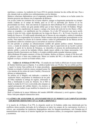 marítimas y costeras. La rendición de Ceuta (931) le permite dominar las dos orillas del mar. Pese a
ello, durante todo su califato tuvo enfrentamientos con los fatimíes.
Mantuvo relaciones diplomáticas con el emperador germano Otón I e incluso en su lucha contra los
fatimíes proyecta una alianza con el emperador de Bizancio.
Las aceifas contra los cristianos fue su tercer objetivo, aunque su hegemonía peninsular no siempre
resulta evidente en el campo de batalla, pues en el 933 es derrotado por Ramiro II en las
proximidades de Osma. Ante esta derrota la respuesta de Abd al-Rahman III es contundente: invoca
la guerra santa y realiza una gran parada militar que se hace famosa en todo Al-Ándalus. Dirigió
personalmente las expediciones de saqueo y castigo a las tierras del norte de los ríos Duero y Ebro,
zonas ya ocupadas y en repoblación por los cristianos. En el año 939 proyectó una nueva aceifa
contra el reino de León, siendo derrotado por las tropas de Ramiro II y de Fernán González en la
batalla de Simancas. El califa quedó abrumado por el fracaso de esta campaña y ordena la inmediata
crucifixión de los responsables de la derrota. Desde entonces deja de participar personalmente en las
aceifas. Para reparar los efectos de la derrota ordena a todos los gobernadores de las Marcas enviar
escuadrones contra los cristianos que se convierten en sucesivas victorias.
En este periodo se produjo un robustecimiento notable del aparato político central. Numerosos
visires, a modo de ministros, dirigían la administración, bajo la supervisión de un hachib o primer
ministro. A partir de la derrota de Simancas, se intensifica el proceso de profesionalización del
ejército califal, a costa de las lealtades tribales, dando mayor cabida a las tropas mercenarias. Los
aparatos fiscales funcionaron con fluidez y el estado cordobés podía recaudar inmensas sumas.
Abd al-Rahman III mando construir a 8 kms de Córdoba, Medina al-Zahara y desde el 936 llevó allí
el gobierno como si fuera una ciudad-corte. Muere en octubre del 961, a la edad de setenta años,
legando a su hijo y sucesor un Estado sólido y rico.
3.2. Califato de Al-Hakam II (961-976).- El estudio de este Califa es difícil por el escaso número
de fuentes históricas que se dispone. A su subida al poder tenía casi 50 años. Fue un califato pacífico
y siguió la misma línea política de la etapa precedente.
Durante su reinado el ejército omeya consiguió poner fin
a los intentos de los reinos de León, Castilla y Navarra de
afirmar su independencia.
Su política en el Magreb está dedicada a controlar la
expansión fatimí, atrayéndose la obediencia de los jefes
de tribus mediante la entrega de regalos, reforzando la
flota y fortificando la costa de Almería. En el 969 se
funda la ciudad de El Cairo (convertida años después en
capital permanente del califato fatimí) y los fatimíes se
trasladan a esta ciudad, lo que modifica la situación en el
Magreb.
Dotó a Córdoba de la mayor biblioteca del mundo (400.000 volúmenes) y envió agentes a Egipto,
Siria e Irak para adquirir manuscritos raros.
4. LA ÉPOCA DE ALMANZOR: EL AFIANZAMIENTO EN EL PODER Y LAS CAMPAÑAS CONTRA
LOS REINOS CRISTIANOS Y EN LA MARCA HISPÁNICA.A la muerte de Al-Hakam II en 976, la situación social en Al-Andalus estaba muy deteriorada por los
conflictos étnico-sociales derivados de la influencia en todos los campos de los mercenarios bereberes y
eslavos, que acentuaban las tendencias disgregadoras entre los hispano-musulmanes, solo frenadas por el
mantenimiento del orden en el interior logrado por los anteriores califas y la consiguiente expansión militar
y económica.

1

 