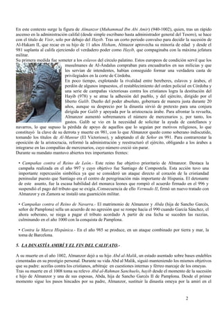 En este contexto surge la figura de Almanzor (Muhammad Ibn Abi Amir) (940-1002), quien, tras un rápido
ascenso en la administración califal (desde simple escribano hasta administrador general del Tesoro), se hace
con el titulo de Visir, solo por debajo del Hayib. Tras un corto periodo convulso para decidir la sucesión de
Al-Hakam II, que recae en su hijo de 11 años Hisham, Almazor aprovecha su minoría de edad y desde el
981 suplanta al califa ejerciendo el verdadero poder como Hayib, que compaginaba con la máxima jefatura
militar.
Su primera medida fue someter a los eslavos del círculo palatino. Estos europeos de condición servil que los
musulmanes de Al-Ándalus compraban para encuadrarlos en sus milicias y que
les servían de intendentes, habían conseguido formar una verdadera casta de
privilegiados en la corte de Córdoba.
En poco tiempo, explotando la rivalidad entre bereberes, eslavos y árabes, el
perdón de algunos impuestos, el restablecimiento del orden policial en Córdoba y
una serie de campañas victoriosas contra los cristianos logra la destitución del
Hayib (978) y se atrae la adhesión del pueblo, y del ejército, dirigido por el
liberto Galib. Dueño del poder absoluto, gobernara de manera justa durante 20
años, aunque su desprecio por la dinastía sirvió de pretexto para una conjura
dirigida por Galib y apoyada por la aristocracia árabe. Para afrontar la revuelta,
Almanzor aumentó sobremanera el número de mercenarios y, por tanto, los
gastos. Galib se vio en la necesidad de solicitar la ayuda de castellanos y
navarros, lo que supuso la pérdida de apoyo de aquellos que lo seguían por motivos religiosos, lo que
constituyó la clave de su derrota y muerte en 981, con lo que Almanzor quedo como soberano indiscutido,
tomando los títulos de Al-Mansur (El Victorioso), y adoptando el de Señor en 991. Para contrarrestar la
oposición de la aristocracia, reformó la administración y reestructuró el ejército, obligando a los árabes a
integrarse en las compañías de mercenarios, cuyo número creció sin parar.
Durante su mandato mantuvo abiertos tres importantes frentes:
• Campañas contra el Reino de León.- Este reino fue objetivo prioritario de Almanzor. Destaca la
campaña realizada en el año 997 y cuyo objetivo fue Santiago de Compostela. Esta acción tuvo una
importante repercusión simbólica ya que se consideró un ataque directo al corazón de la cristiandad
peninsular puesto que Santiago era el centro de peregrinación más importante de Hispania. El detonante
de este asunto, fue la escasa habilidad del monarca leones que rompió el acuerdo firmado en el 996 y
suspendió el pago del tributo que se exigía..Consecuencia de ello Vermudo II, firmó un nuevo tratado con
Almanzor y en Zamora se instaló una guarnición militar.
• Campañas contra el Reino de Navarra.- El matrimonio de Almanzor y Abda (hija de Sancho Garcés,
señor de Pamplona) sella un acuerdo de no agresión que se rompe hacia el 990 cuando García Sánchez, el
ahora soberano, se niega a pagar el tributo acordado A partir de esa fecha se suceden las razzias,
culminando en el año 1000 con la conquista de Pamplona.
• Contra la Marca Hispánica.- En el año 985 se produce, en un ataque combinado por tierra y mar, la
toma de Barcelona.
5. LA DINASTÍA AMIRÍ Y EL FIN DEL CALIFATO.A su muerte en el año 1002, Almanzor dejó a su hijo Abd al-Malik, un estado asentado sobre bases endebles
cimentadas en su prestigio personal. Durante su vida Abd al Malik, siguió manteniendo los mismos objetivos
que su padre: aceifas contra los cristianos, arbitraje en cuestiones internas y férreo marcaje de los omeyas.
Tras su muerte en el 1008 toma su relevo Abd al-Rahman Sanchuelo, hayib desde el momento de la sucesión
e hijo de Almanzor y una de sus esposas, Abda, hija de Sancho Garcés II de Pamplona. Desde el primer
momento sigue los pasos hincados por su padre, Almanzor, sustituir la dinastía omeya por la amirí en el

2

 