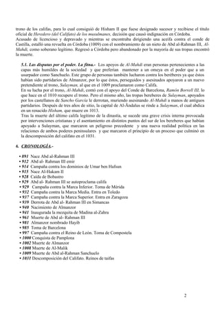 trono de los califas, para lo cual consiguió de Hisham II que fuese designado sucesor y recibiese el título
oficial de Heredero (del Califato) de los musulmanes, decisión que causó indignación en Córdoba.
Acusado de licencioso y depravado y mientras se encontraba dirigiendo una aceifa contra el conde de
Castilla, estalló una revuelta en Córdoba (1009) con el nombramiento de un nieto de Abd al-Rahman III, AlMahdi, como soberano legítimo. Regresó a Córdoba pero abandonado por la mayoría de sus tropas encontró
la muerte.
5.1. Las disputas por el poder. La fitna.- Los apoyos de Al-Mahdi eran personas pertenecientes a las
capas más humildes de la sociedad y que preferían mantener a un omeya en el poder que a un
usurpador como Sanchuelo. Este grupo de personas también lucharon contra los beréberes ya que éstos
habían sido partidarios de Almanzor, por lo que éstos, perseguidos y asesinados apoyaron a un nuevo
pretendiente al trono, Sulayman, al que en el 1009 proclamaron como Califa.
En su lucha por el trono, Al-Mahdi, contó con el apoyo del Conde de Barcelona, Ramón Borrell III, lo
que hace en el 1010 recupere el trono. Pero el mismo año, las tropas bereberes de Sulayman, apoyados
por los castellanos de Sancho García le derrotan, muriendo asesinando Al-Mahdi a manos de antiguos
partidarios. Después de tres años de sitio, la capital de Al-Ändalus se rinde a Sulayman, el cual abdica
en un renacido Hisham, que muere en 1013.
Tras la muerte del último califa legítimo de la dinastía, se sucede una grave crisis interna provocada
por intervenciones cristianas y el asentamiento en distintos puntos del sur de los bereberes que habían
apoyado a Sulayman, que marcaron un peligroso precedente y una nueva realidad política en las
relaciones de ambos poderes peninsulares y que marcaron el principio de un proceso que culminó en
la descomposición del califato en el 1031.
6. CRONOLOGÍA.• 891 Nace Abd al-Rahman III
• 912 Abd al- Rahman III emir
• 914 Campaña contra los dominios de Umar ben Hafsun
• 915 Nace Al-Hakam II
• 928 Caída de Bobastro
• 929 Abd al- Rahman III se autoproclama califa
• 929 Campaña contra la Marca Inferior. Toma de Mérida
• 932 Campaña contra la Marca Media. Entra en Toledo
• 937 Campaña contra la Marca Superior. Entra en Zaragoza
• 939 Derrota de Abd al- Rahman III en Simancas
• 940 Nacimiento de Almanzor
• 941 Inaugurada la mezquita de Madina al-Zahra
• 961 Muerte de Abd al- Rahman III
• 981 Almanzor nombrado Hayib
• 985 Toma de Barcelona
• 997 Campaña contra el Reino de León. Toma de Compostela
• 1000 Conquista de Pamplona
• 1002 Muerte de Almanzor
• 1008 Muerte de Al-Malik
• 1009 Muerte de Abd al-Rahman Sanchuelo
• 1031 Descomposición del Califato. Reinos de taifas

2

 