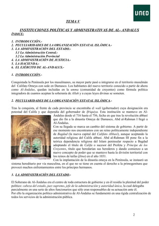 TEMA V
INSTITUCIONES POLÍTICAS Y ADMINISTRATIVAS DE AL- ANDALUS
ÍNDICE:
1. INTRODUCCIÓN.2. PECULIARIDADES DE LA ORGANIZACIÓN ESTATAL ISLÁMICA.3. LA ADMINISTRACIÓN DEL ESTADO.3.1 La Administración Central.3.2 La Administración Provincial
4. LA ADMINISTRACIÓN DE JUSTICIA.5. LA HACIENDA.6. EL EJÉRCITO DE AL-ANDALUS.1. INTRODUCCIÓN.Conquistada la Península por los musulmanes, su mayor parte pasó a integrarse en el territorio musulmán
del Califato Omeya con sede en Damasco. Los habitantes del nuevo territorio conocido a partir de ahora
como Al-Ándalus, quedan incluidas en la umma (comunidad de creyentes) como fórmula política
integradora de cuantos aceptan la soberanía de Allah y a cuyas leyes divinas se someten.
2. PECULIARIDADES DE LA ORGANIZACIÓN ESTATAL ISLÁMICA.Tras la conquista, al frente de cada provincia se encontraba el walí (gobernador) cuya designación era
potestad del Califa y que dependía del gobernador de Ifriquiya. Esta institución se mantuvo en AlÁndalus desde el 716 hasta el 756, fecha en que tras la revolución abbasí
que dio fin a la dinastía Omeya de Damasco, Abd al-Rahman I llegó a
Al-Ándalus.
Con su llegada se marca un cambio del sistema de gobierno. A partir de
ese momento nos encontramos con un reino políticamente independiente
de Bagdad (la nueva capital del Califato Abbasí), aunque aceptando la
autoridad religiosa del Califa abbasí. Abd al-Rahman III pone fin a la
teórica dependencia religiosa del Islam peninsular respecto a Bagdad
adoptando el título de Califa o sucesor del Profeta y Príncipe de los
Creyentes, título que heredarían sus herederos y dando comienzo a un
nuevo concepto de poder que se mantuvo hasta la división territorial con
los reinos de taifas (fitna) en el año 1031.
Con la implantación de la dinastía omeya en la Península, se instauró un
sistema hereditario por vía masculina, en el que no se tiene en cuenta el derecho a la primogenitura que
provocó muchos enfrentamientos entre los príncipes hermanos.
3. LA ADMINISTRACIÓN DEL ESTADO.El Soberano de Al-Ándalus era el centro de toda estructura de gobierno y en él residía la plenitud del poder
político: cabeza del estado, juez supremo, jefe de la administración y autoridad única, la cual delegaba
parcialmente en una serie de altos funcionarios que sólo eran responsables de su actuación ante él.
Por ello la organización político administrativa de Al-Ándalus se fundamentó en una rígida centralización de
todos los servicios de la administración pública.

2

 