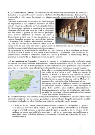 3.1. La Administración Central.- La administración del Estado estaba estructurada en tres servicios: la
Casa Real, la Secretaría General o Cancillería y la Hacienda. Para el funcionamiento de estos servicios
se nombraba al visir, especie de ministro cuya elección dependía exclusivamente de la voluntad del
monarca.
Los cargos se ordenaban de acuerdo a una fuerte jerarquía
de magistraturas, a cuya cabeza se encontraba un primer
ministro o hayib escogido entre los visires. Bajo las órdenes
de estos oficiales palatinos se encontraba un importante
número de subalternos y esclavos, que desde le gobierno de
Abd al-Rahman II gozaron de una serie de privilegios.
Estos esclavos recibieron el nombre de fityan y
desempeñaron un papel cada vez más importante en la vida
palatina, llegando a sustituir a los grandes linajes árabes en
el desempeño de las funciones administrativas y militares.
La Casa Real fue otro de los servicios centralizados del
Estado sobre los que recaía una serie de gastos, como el mantenimiento de las residencias de los
miembros masculinos de la familia real, pensiones y regalos.
La comunicación de la administración central con las coras y marcas se hacía a través de un sistema
oficial de correos, al mando del cual estaba un superintendente. Estos correos iban escoltados y las
comunicaciones terrestres se combinaban con las vías fluviales y marítimas. A partir del siglo XI hay
constancia documental del uso de palomas mensajeras por los Omeyas.
3.2. La Administración Provincial.- A partir de la conquista del territorio peninsular, Al-Ándalus quedó
dividida en tres grandes unidades administrativas, conocidas como coras: tierras del oeste, tierras del
centro y tierras del este. Al frente de cada una de ellas se hallaba un wali o gobernador. Esta división tuvo
como base la ya existente y que debía corresponderse con las diócesis cristianas de la época visigoda.
Junto a las coras, se encontraban las marcas de frontera en las
que residía un jefe militar o caid. Hubo tres marcas: la
Inferior, la Media y la Superior, con capitales en Mérida,
Toledo y Zaragoza respectivamente; al adquirir importancia
Castilla, la Marca Media traslada su centro a Medinaceli y
desaparece la organización militar de la zona de Mérida.
Las coras o provincias se dividían en una serie indeterminada
de distritos que recibían el nombre de clima y su conjunto de
alfoz. Estos distritos eran unidades administrativas y
financieras de carácter agrícola que contaban con algún núcleo
de población importante en la que residía el walí que contaba
con un asesor militar llamado alcalde.
La ciudad se constituye en el centro de la estructura administrativa de cada una de las coras, pero no tenían
administración propia y así las personas que dirigían su gobierno fueron delegados de los emires o califas
y, por tanto, nombrados por ellos. Estos funcionarios fueron los llamados sahib o señores:
• El Señor del Zoco.- También conocido como zabazoque o almotacén. Encargado de la vigilancia
de la actividad económica de la ciudad. De él dependía todo lo relacionado con el mercado:
dirige la actividad comercial y artesanal, regula los pesos y medidas y fija los precios. En AlAndalus era normal que también le nombraran el cadí de la ciudad, dado que también era su
cometido el control de la hisba (deber de todo musulmán de trabajar por el desarrollo del bien y el
combate del mal).

2

 