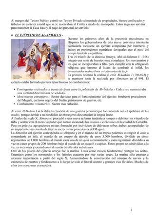 Al margen del Tesoro Público existió un Tesoro Privado alimentado de propiedades, bienes confiscados y
tributos de carácter estatal que se le reservaban al Califa a modo de monopolio. Estos ingresos servían
para mantener la Casa Real y el pago del personal de servicio.
6. EL EJÉRCITO DE AL-ANDALUS.Durante los primeros años de la presencia musulmana en
Hispania los gobernadores de esta nueva provincia intentarán
controlarla mediante un ejército compuesto por bereberes y
árabes en proporciones numéricas desiguales que el paso del
tiempo tendería a equilibrar.
Tras el triunfo de la dinastía Omeya, Abd al-Rahman I (756)
integró una serie de huestes muy complejas: los mercenarios y
los que se incorporaban a filas para cumplir con la obligación
religiosa que impone el Islam de combatir al infiel, los
denominados muhaydines o voluntarios de la fe.
La primera reforma la realizó el emir Al-Hakam I (796-822) y
se mantuvo hasta la realizada por Almanzor en el 991. El
ejército estaba formado por tres tipos básicos de combatientes:
• Contingentes reclutados a través de levas entre la población de Al-Ándalus.- Cada cora suministraba
una cantidad determinada de soldados.
• Mercenarios extranjeros.- Sector decisivo para el fortalecimiento del ejército: bereberes procedentes
del Magreb, esclavos negros del Sudán, prisioneros de guerras, etc.
• Combatientes voluntarios.- Sector más reducido.
Al emir Al-Hakam I se le debe la creación de una guardia personal que fue conocida con el apelativo de los
mudos, porque debido a su condición de extranjeros desconocían la lengua árabe.
A finales del siglo X, Almanzor, procedió a una nueva reforma tendente a romper o debilitar los vínculos de
tribu y acabar con el excesivo poder que habían alcanzado los eslavos o esclavones en la ciudad de Córdoba.
Puso en práctica agrupaciones mixtas formadas por individuos de diferentes tribus árabes acompañadas de
un importante incremento de fuerzas mercenarias procedentes del Magreb.
La dirección del ejército correspondía al soberano y en el mando de las tropas podemos distinguir el amir o
comandante en jefe, al mando de un cuerpo de ejército de unos 5.000 hombres, dividido en cinco
regimientos de 1.000 hombres al mando cada uno de un qaid o comandante y cada regimiento dividido a su
vez en cinco grupos de 200 hombres bajo el mando de un naquib o capitán. Estos grupos se subdividían a la
vez en secciones y escuadrones al mando de oficiales subalternos.
Otro de los pilares del ejército omeya fue la marina. Tenía como misión fundamental proteger las costas.
Enemigos como los normandos y los fatimíes atacaron por mar varias veces. La marina sólo empezó a
alcanzar importancia a partir del siglo X. Aumentándose la construcción del número de navíos y la
existencia de puertos y fondeaderos a lo largo de todo el litoral costero y grandes vías fluviales. Muchos de
ellos con atarazanas o arsenales.

2

 