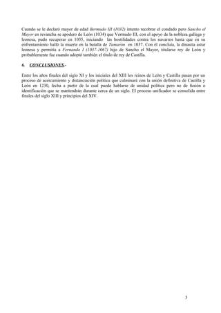 Cuando se le declaró mayor de edad Bermudo III (1032) intento recobrar el condado pero Sancho el
Mayor en revancha se apodero de León (1034) que Vermudo III, con el apoyo de la nobleza gallega y
leonesa, pudo recuperar en 1035, iniciando las hostilidades contra los navarros hasta que en su
enfrentamiento halló la muerte en la batalla de Tamarón en 1037. Con él concluía, la dinastía astur
leonesa y permitía a Fernando I (1037-1067) hijo de Sancho el Mayor, titularse rey de León y
probablemente fue cuando adoptó también el título de rey de Castilla.
6.

CONCLUSIONES.-

Entre los años finales del siglo XI y los iniciales del XIII los reinos de León y Castilla pasan por un
proceso de acercamiento y distanciación política que culminará con la unión definitiva de Castilla y
León en 1230, fecha a partir de la cual puede hablarse de unidad política pero no de fusión o
identificación que se mantendrán durante cerca de un siglo. El proceso unificador se consolida entre
finales del siglo XIII y principios del XIV.

3

 