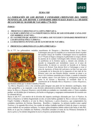 TEMA VIII
LA FORMACIÓN DE LOS REINOS Y CONDADOS CRISTIANOS DEL NORTE
PENINSULAR. LOS REINOS Y CONDADOS ORIENTALES HASTA LA MUERTE
DE SANCHO EL MAYOR DE NAVARRA (778-1035)
ÍNDICE:
1. PRESENCIA CAROLINGIA EN LA ZONA PIRENAICA.2. LA MARCA HISPÁNICA Y LA INDEPENDECIA TOTAL DE LOS CONDADOS CATALANES
CON BORRELL II (947-992).3. EL NACIMIENTO DE ARAGÓN Y NAVARRA: LOS NUCLEOS Y CONDADOS PRIMITIVOS Y
LAS DINASTÍAS IÑIGA Y JIMENA.4. LA HEGEMONÍA PENINSULAR DE SANCHO III DE NAVARRA.1. PRESENCIA CAROLINGIA EN LA ZONA PIRENAICA.En el 777, los gobernadores muladíes musulmanes de Zaragoza y Barcelona llaman al rey franco
Carlomagno para que los respalde en su insumisión frente al poder
del emirato omeya de Córdoba. Carlomagno inicia la expedición
en el 778 pero al llegar a Zaragoza el gobernador se niega a abrirle
las puertas de la ciudad, Carlomagno debe retirarse acuciado por
los problemas en la frontera sajona y, durante esta retirada, es
atacada su retaguardia por montañeses vascos en el paso de
Roncesvalles, la derrota se convirtió en leyenda en la famosa
Chanson de Roland. Esta derrota llevó a Carlomagno a crear el
reino de Aquitania, al frente del cual puso a su hijo Luis que sería
el encargado de la dirección de la expansión al otro lado de los
Pirineos, pero con una fórmula distinta: consiste en atraer a su
favor a los cristianos sometidos por el Islam, y cuando la situación
esté madura, atacar. Con está táctica se consiguieron conquistas
como la de Gerona y Barcelona. El resultado final es la
constitución de la llamada Marca Hispánica o Limes Hispanicus,
una frontera sólida que va desde Cataluña a Navarra
La Marca Hispánica sirve a los cronistas para designar una parte de los dominios carolingios, tiene
valor geográfico y no responde a una división administrativa-militar del imperio dirigida por un jefe
único; la Marca o Regnum Hispánico está dividida en condados no vinculados entre sí. Estos condados
podían ser divididos por el monarca y de hecho se disgregan y reagrupan continuamente de acuerdo con
la voluntad del rey.
Hacia el año 817, con motivo de la división del imperio carolingio efectuada por Luis el Piadoso, la
Marca Hispánica se habría fragmentado en dos; al oeste habría quedado la Marca tolosana (Toulouse,
Urgell, Cerdaña y Besalú) y al este la Marca Septimana o gótico-hispánica, que comprendería los
condados marítimos de Gerona, Barcelona, Rosellón y Ampurias. La primera tendría como capital
Toulouse y la segunda Barcelona; los condes de ambas ciudades tendrían el título de duque o marqués
como símbolo de sus poderes militares. La marca gótica-hispánica habría sobrevivido hasta el año 865,
fecha en la que los condados de Narbona y Rosellón (situados al norte de los Pirineos) formarían la
marca gótica y los demás integrarían la marca hispánica propiamente dicha.

3

 
