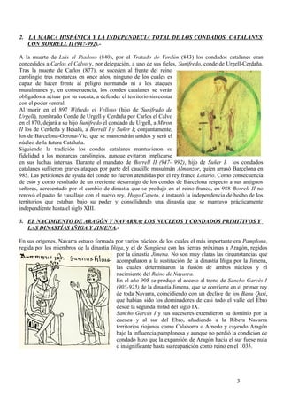 2. LA MARCA HISPÁNICA Y LA INDEPENDECIA TOTAL DE LOS CONDADOS CATALANES
CON BORRELL II (947-992).A la muerte de Luis el Piadoso (840), por el Tratado de Verdún (843) los condados catalanes eran
concedidos a Carlos el Calvo y, por delegación, a uno de sus fieles, Sunifredo, conde de Urgell-Cerdaña.
Tras la muerte de Carlos (877), se suceden al frente del reino
carolingio tres monarcas en once años, ninguno de los cuales es
capaz de hacer frente al peligro normando ni a los ataques
musulmanes y, en consecuencia, los condes catalanes se verán
obligados a actuar por su cuenta, a defender el territorio sin contar
con el poder central.
Al morir en el 897 Wifredo el Velloso (hijo de Sunifredo de
Urgell), nombrado Conde de Urgell y Cerdaña por Carlos el Calvo
en el 870, dejará a su hijo Sunifredo el condado de Urgell, a Miron
II los de Cerdeña y Besalú, a Borrell I y Suñer I; conjuntamente,
los de Barcelona-Gerona-Vic, que se mantendrán unidos y será el
núcleo de la futura Cataluña.
Siguiendo la tradición los condes catalanes mantuvieron su
fidelidad a los monarcas carolingios, aunque evitaron implicarse
en sus luchas internas. Durante el mandato de Borrell II (947- 992), hijo de Suñer I, los condados
catalanes sufrieron graves ataques por parte del caudillo musulmán Almanzor, quien arrasó Barcelona en
985. Las peticiones de ayuda del conde no fueron atendidas por el rey franco Lotario. Como consecuencia
de esto y como resultado de un creciente desarraigo de los condes de Barcelona respecto a sus antiguos
señores, acrecentado por el cambio de dinastía que se produjo en el reino franco, en 988 Borrell II no
renovó el pacto de vasallaje con el nuevo rey, Hugo Capeto, e instauró la independencia de hecho de los
territorios que estaban bajo su poder y consolidando una dinastía que se mantuvo prácticamente
independiente hasta el siglo XIII.
3. EL NACIMIENTO DE ARAGÓN Y NAVARRA: LOS NUCLEOS Y CONDADOS PRIMITIVOS Y
LAS DINASTÍAS IÑIGA Y JIMENA.En sus orígenes, Navarra estuvo formada por varios núcleos de los cuales el más importante era Pamplona,
regida por los miembros de la dinastía Iñiga, y el de Sangüesa con las tierras próximas a Aragón, regidos
por la dinastía Jimena. No son muy claras las circunstancias que
acompañaron a la sustitución de la dinastía Iñiga por la Jimena,
las cuales determinaron la fusión de ambos núcleos y el
nacimiento del Reino de Navarra.
En el año 905 se produjo el acceso al trono de Sancho Garcés I
(905-925) de la dinastía Jimena, que se convierte en el primer rey
de toda Navarra, coincidiendo con un declive de los Banu Qasi,
que habían sido los dominadores de casi todo el valle del Ebro
desde la segunda mitad del siglo IX.
Sancho Garcés I y sus sucesores extendieron su dominio por la
cuenca y al sur del Ebro, añadiendo a la Ribera Navarra
territorios riojanos como Calahorra o Arnedo y cayendo Aragón
bajo la influencia pamplonesa y aunque no perdió la condición de
condado hizo que la expansión de Aragón hacia el sur fuese nula
o insignificante hasta su reaparición como reino en el 1035.

3

 